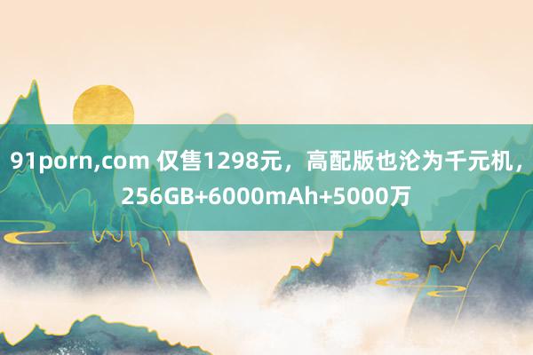 91porn，com 仅售1298元，高配版也沦为千元机，256GB+6000mAh+5000万