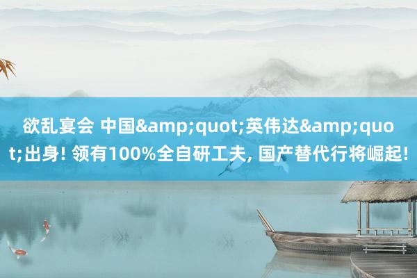 欲乱宴会 中国&quot;英伟达&quot;出身! 领有100%全自研工夫， 国产替代行将崛起!