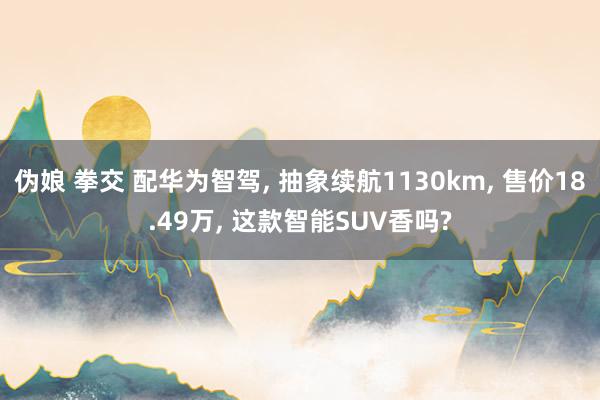 伪娘 拳交 配华为智驾， 抽象续航1130km， 售价18.49万， 这款智能SUV香吗?