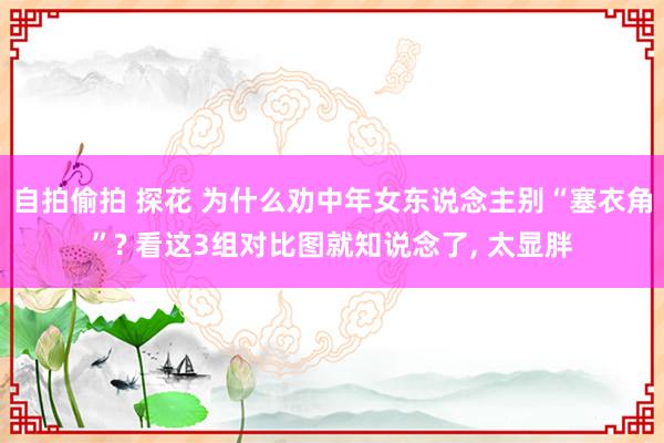 自拍偷拍 探花 为什么劝中年女东说念主别“塞衣角”? 看这3组对比图就知说念了， 太显胖