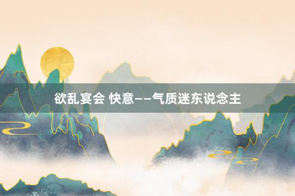 欲乱宴会 快意——气质迷东说念主