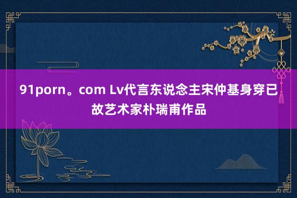 91porn。com Lv代言东说念主宋仲基身穿已故艺术家朴瑞甫作品