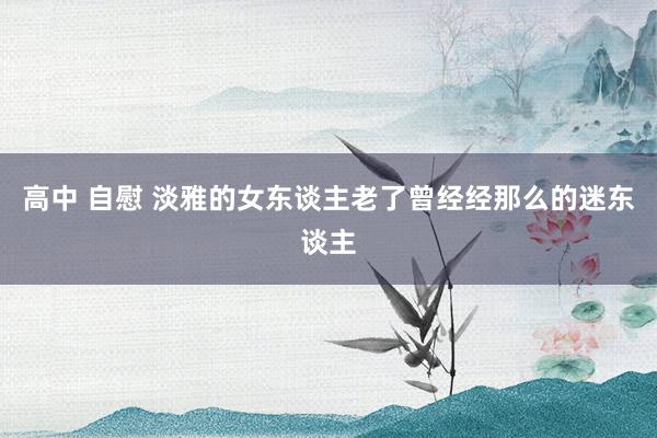 高中 自慰 淡雅的女东谈主老了曾经经那么的迷东谈主