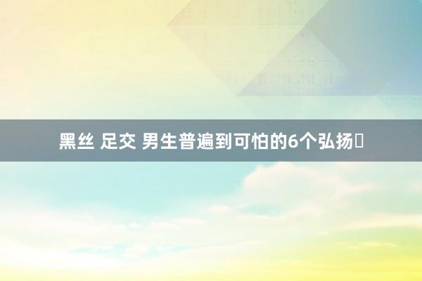 黑丝 足交 男生普遍到可怕的6个弘扬❗