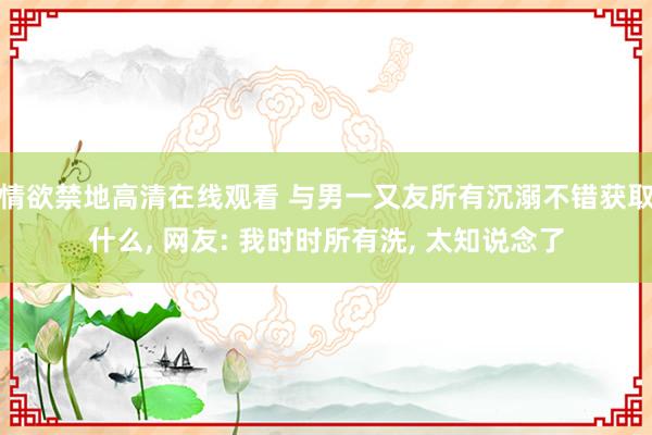 情欲禁地高清在线观看 与男一又友所有沉溺不错获取什么， 网友: 我时时所有洗， 太知说念了