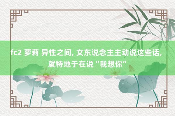 fc2 萝莉 异性之间， 女东说念主主动说这些话， 就特地于在说“我想你”