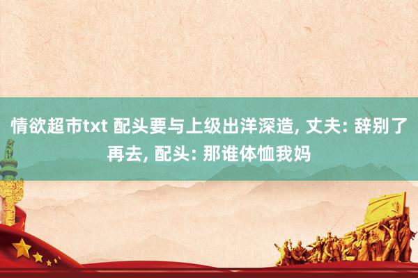 情欲超市txt 配头要与上级出洋深造， 丈夫: 辞别了再去， 配头: 那谁体恤我妈