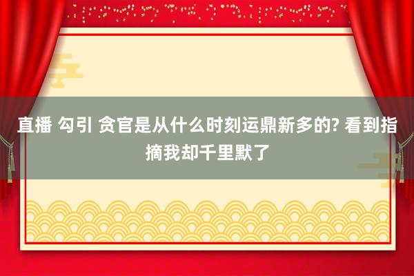 直播 勾引 贪官是从什么时刻运鼎新多的? 看到指摘我却千里默了