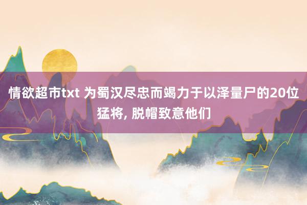 情欲超市txt 为蜀汉尽忠而竭力于以泽量尸的20位猛将， 脱帽致意他们