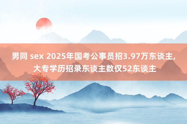 男同 sex 2025年国考公事员招3.97万东谈主， 大专学历招录东谈主数仅52东谈主