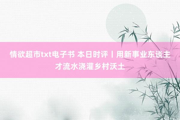 情欲超市txt电子书 本日时评丨用新事业东谈主才流水浇灌乡村沃土
