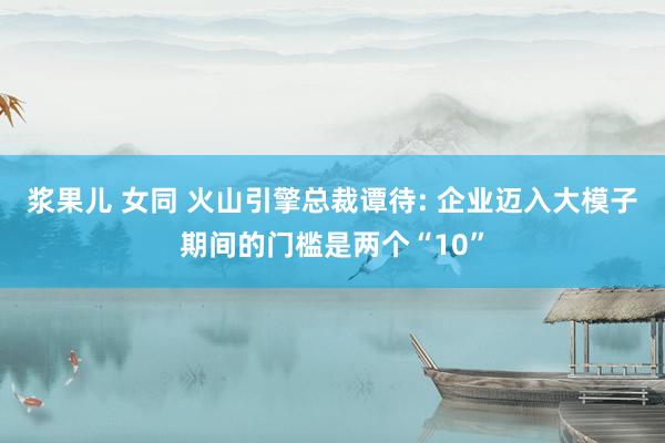浆果儿 女同 火山引擎总裁谭待: 企业迈入大模子期间的门槛是两个“10”