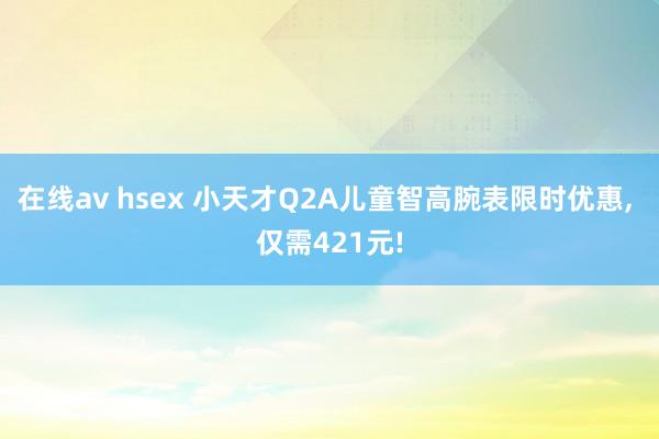 在线av hsex 小天才Q2A儿童智高腕表限时优惠， 仅需421元!