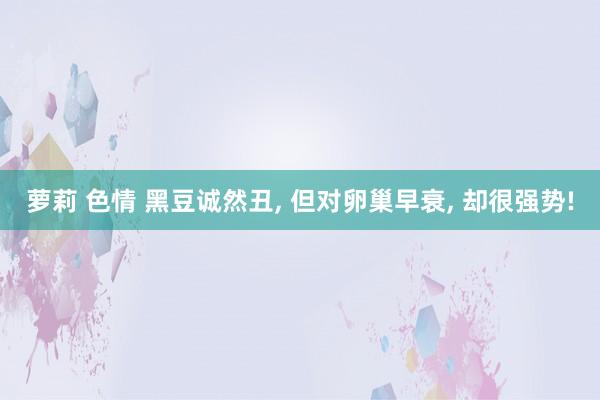 萝莉 色情 黑豆诚然丑， 但对卵巢早衰， 却很强势!