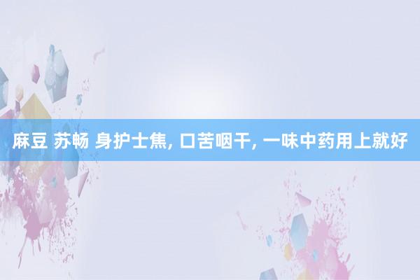 麻豆 苏畅 身护士焦， 口苦咽干， 一味中药用上就好