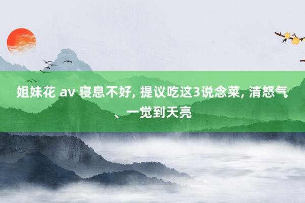 姐妹花 av 寝息不好， 提议吃这3说念菜， 清怒气、一觉到天亮