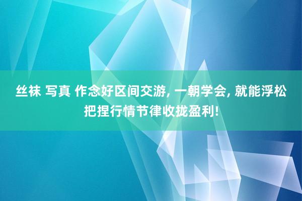 丝袜 写真 作念好区间交游， 一朝学会， 就能浮松把捏行情节律收拢盈利!