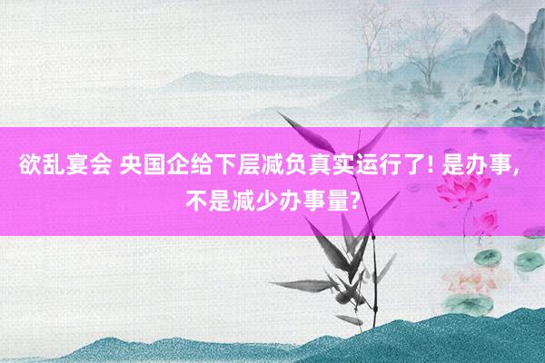 欲乱宴会 央国企给下层减负真实运行了! 是办事， 不是减少办事量?