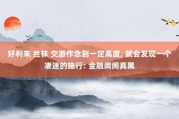 好利来 丝袜 交游作念到一定高度， 就会发现一个凄迷的施行: 金融阛阓真黑