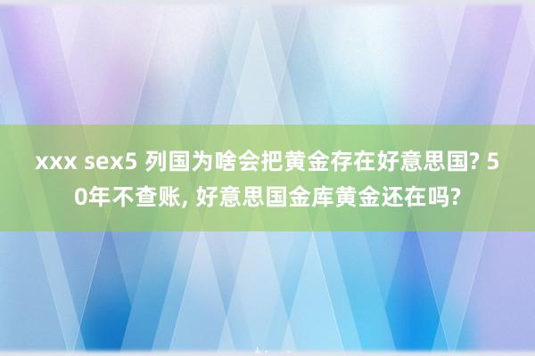 xxx sex5 列国为啥会把黄金存在好意思国? 50年不查账， 好意思国金库黄金还在吗?