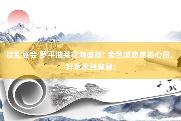 欲乱宴会 罗平油菜花海盛放! 金色波浪席卷心田， 好意思到窒息!