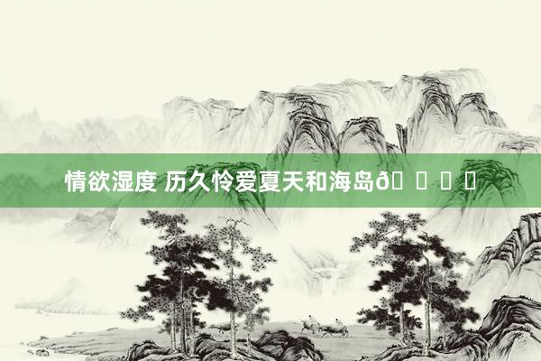 情欲湿度 历久怜爱夏天和海岛🏝️