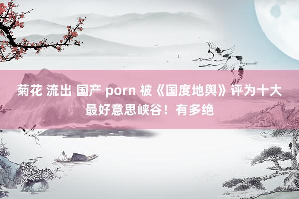 菊花 流出 国产 porn 被《国度地舆》评为十大最好意思峡谷!有多绝
