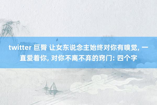 twitter 巨臀 让女东说念主始终对你有嗅觉， 一直爱着你， 对你不离不弃的窍门: 四个字