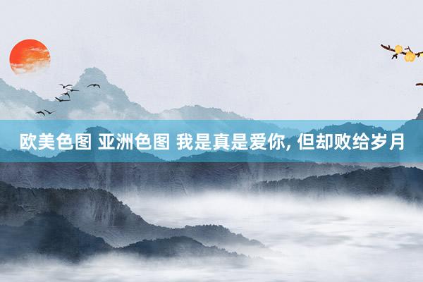 欧美色图 亚洲色图 我是真是爱你， 但却败给岁月