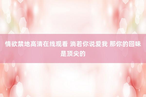 情欲禁地高清在线观看 淌若你说爱我 那你的回味是顶尖的