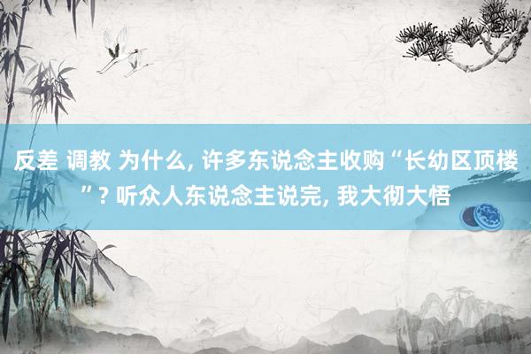 反差 调教 为什么， 许多东说念主收购“长幼区顶楼”? 听众人东说念主说完， 我大彻大悟