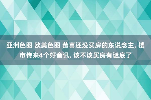 亚洲色图 欧美色图 恭喜还没买房的东说念主， 楼市传来4个好音讯， 该不该买房有谜底了