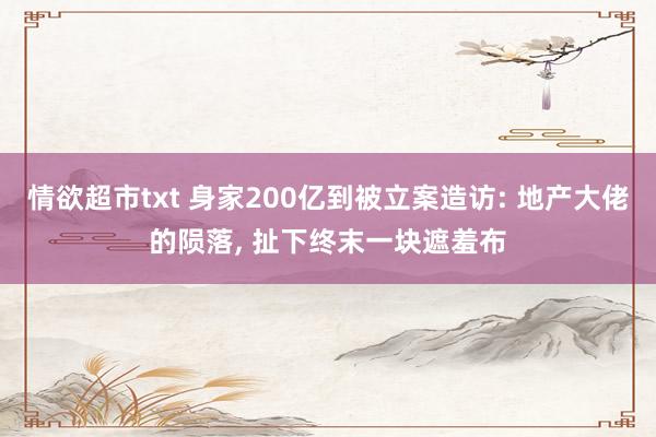 情欲超市txt 身家200亿到被立案造访: 地产大佬的陨落， 扯下终末一块遮羞布