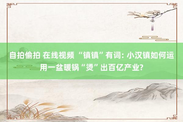自拍偷拍 在线视频 “镇镇”有词: 小汉镇如何运用一盆暖锅“烫”出百亿产业?