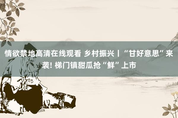 情欲禁地高清在线观看 乡村振兴丨“甘好意思”来袭! 梯门镇甜瓜抢“鲜”上市