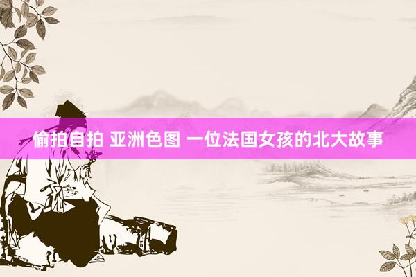 偷拍自拍 亚洲色图 一位法国女孩的北大故事