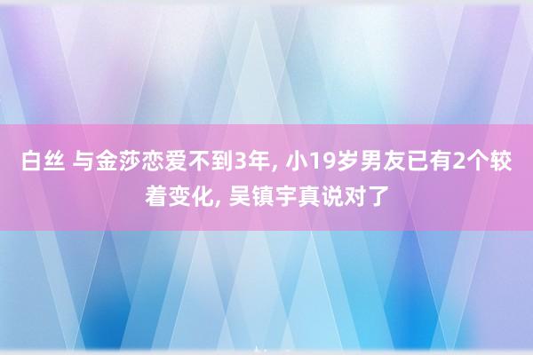 白丝 与金莎恋爱不到3年， 小19岁男友已有2个较着变化， 吴镇宇真说对了