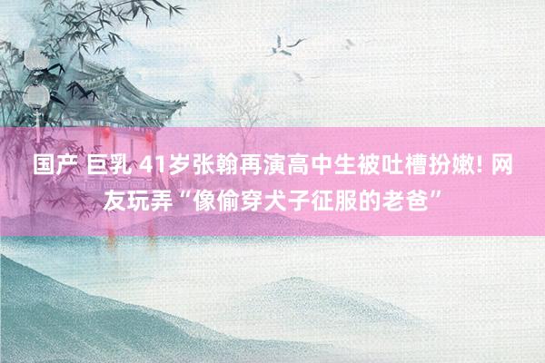 国产 巨乳 41岁张翰再演高中生被吐槽扮嫩! 网友玩弄“像偷穿犬子征服的老爸”