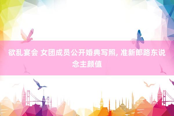 欲乱宴会 女团成员公开婚典写照， 准新郎路东说念主颜值