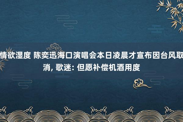 情欲湿度 陈奕迅海口演唱会本日凌晨才宣布因台风取消， 歌迷: 但愿补偿机酒用度