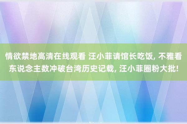 情欲禁地高清在线观看 汪小菲请馆长吃饭， 不雅看东说念主数冲破台湾历史记载， 汪小菲圈粉大批!
