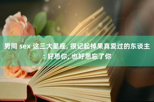 男同 sex 这三大星座， 很记起掉果真爱过的东谈主: 好思你， 也好思忘了你