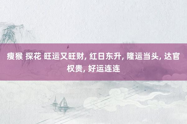 瘦猴 探花 旺运又旺财， 红日东升， 隆运当头， 达官权贵， 好运连连