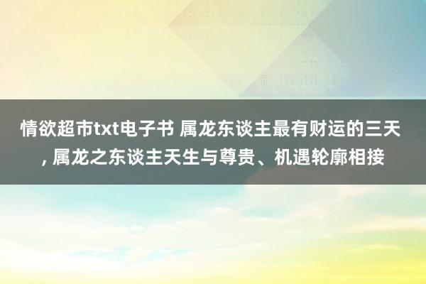 情欲超市txt电子书 属龙东谈主最有财运的三天 ， 属龙之东谈主天生与尊贵、机遇轮廓相接