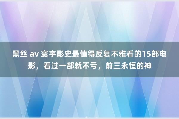 黑丝 av 寰宇影史最值得反复不雅看的15部电影，看过一部就不亏，前三永恒的神