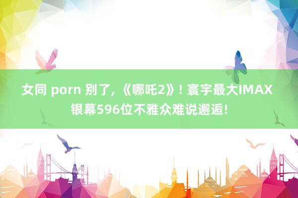 女同 porn 别了， 《哪吒2》! 寰宇最大IMAX 银幕596位不雅众难说邂逅!