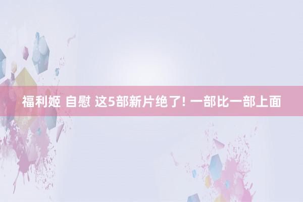 福利姬 自慰 这5部新片绝了! 一部比一部上面